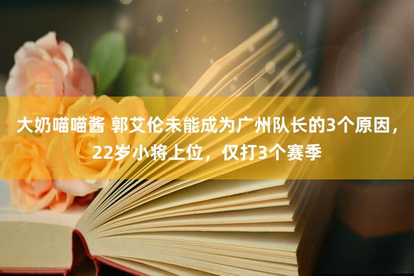 大奶喵喵酱 郭艾伦未能成为广州队长的3个原因，22岁小将上位，仅打3个赛季