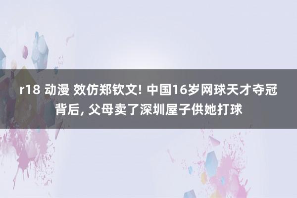 r18 动漫 效仿郑钦文! 中国16岁网球天才夺冠背后， 父母卖了深圳屋子供她打球