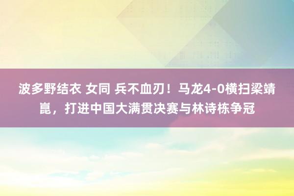 波多野结衣 女同 兵不血刃！马龙4-0横扫梁靖崑，打进中国大满贯决赛与林诗栋争冠