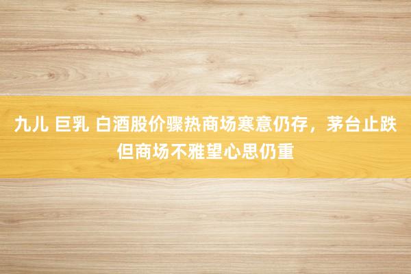 九儿 巨乳 白酒股价骤热商场寒意仍存，茅台止跌但商场不雅望心思仍重