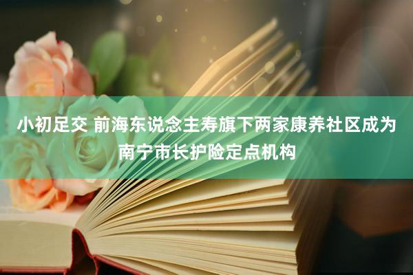 小初足交 前海东说念主寿旗下两家康养社区成为南宁市长护险定点机构