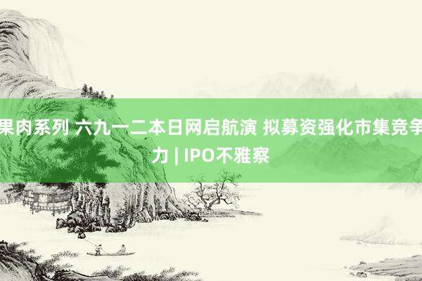 果肉系列 六九一二本日网启航演 拟募资强化市集竞争力 | IPO不雅察