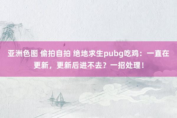 亚洲色图 偷拍自拍 绝地求生pubg吃鸡：一直在更新，更新后进不去？一招处理！