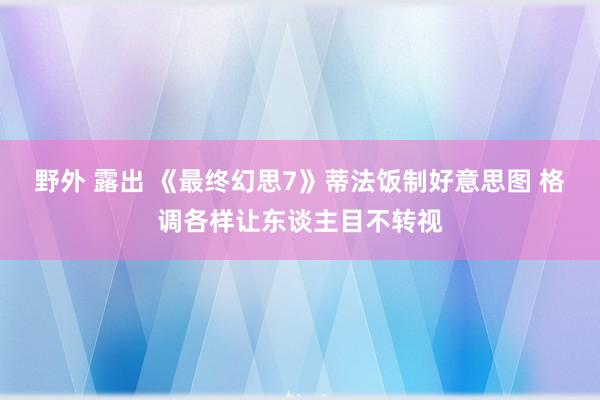 野外 露出 《最终幻思7》蒂法饭制好意思图 格调各样让东谈主目不转视