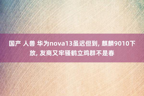 国产 人兽 华为nova13虽迟但到， 麒麟9010下放， 友商又牢骚鹤立鸡群不是春