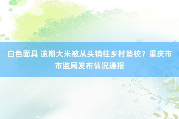 白色面具 逾期大米被从头销往乡村塾校？重庆市市监局发布情况通报