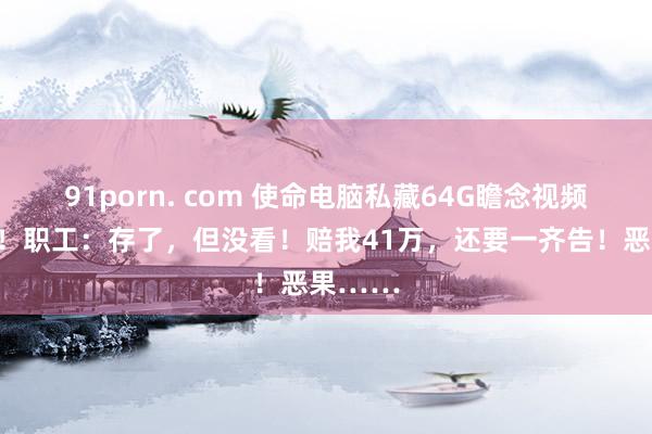 91porn. com 使命电脑私藏64G瞻念视频被开除！职工：存了，但没看！赔我41万，还要一齐告！恶果……