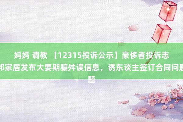 妈妈 调教 【12315投诉公示】豪侈者投诉志邦家居发布大要期骗舛误信息，诱东谈主签订合同问题