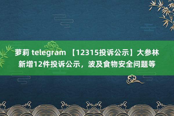 萝莉 telegram 【12315投诉公示】大参林新增12件投诉公示，波及食物安全问题等