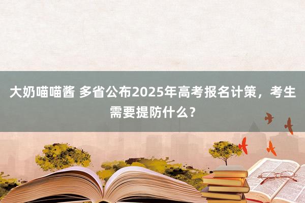 大奶喵喵酱 多省公布2025年高考报名计策，考生需要提防什么？