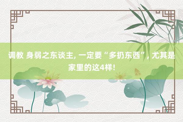 调教 身弱之东谈主， 一定要“多扔东西”， 尤其是家里的这4样!