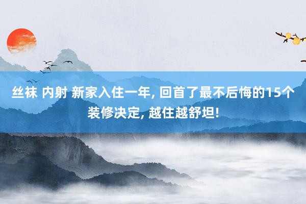 丝袜 内射 新家入住一年， 回首了最不后悔的15个装修决定， 越住越舒坦!