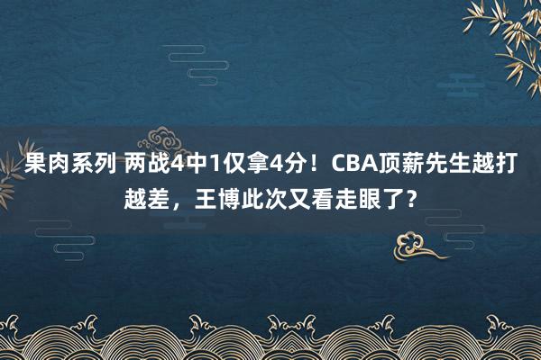 果肉系列 两战4中1仅拿4分！CBA顶薪先生越打越差，王博此次又看走眼了？