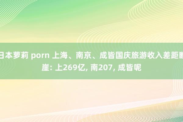 日本萝莉 porn 上海、南京、成皆国庆旅游收入差距断崖: 上269亿， 南207， 成皆呢