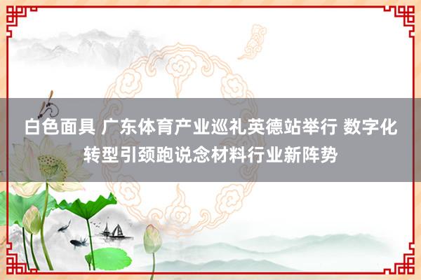 白色面具 广东体育产业巡礼英德站举行 数字化转型引颈跑说念材料行业新阵势