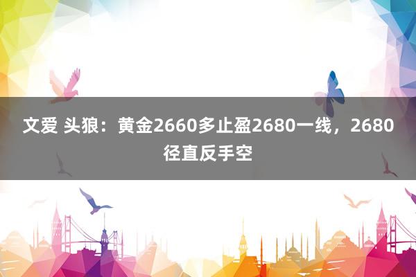 文爱 头狼：黄金2660多止盈2680一线，2680径直反手空