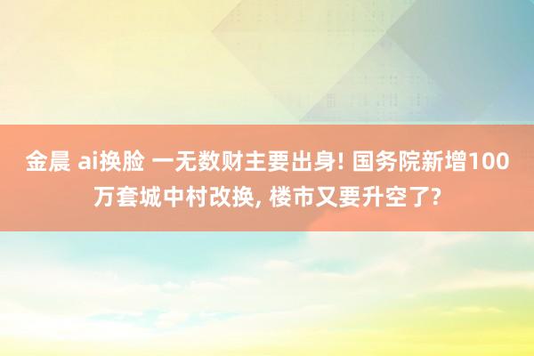 金晨 ai换脸 一无数财主要出身! 国务院新增100万套城中村改换， 楼市又要升空了?