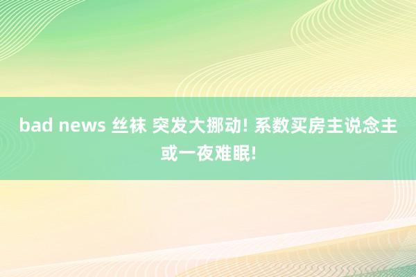 bad news 丝袜 突发大挪动! 系数买房主说念主或一夜难眠!