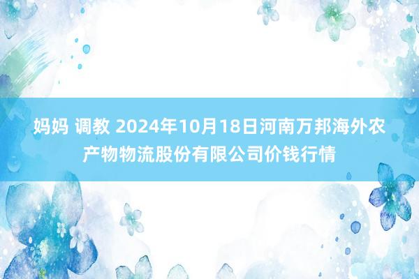 妈妈 调教 2024年10月18日河南万邦海外农产物物流股份有限公司价钱行情