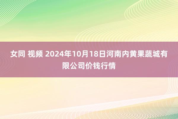 女同 视频 2024年10月18日河南内黄果蔬城有限公司价钱行情