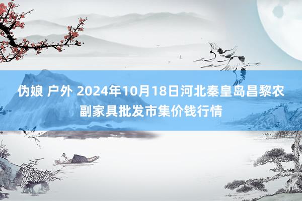 伪娘 户外 2024年10月18日河北秦皇岛昌黎农副家具批发市集价钱行情