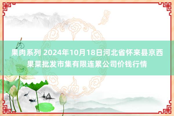 果肉系列 2024年10月18日河北省怀来县京西果菜批发市集有限连累公司价钱行情