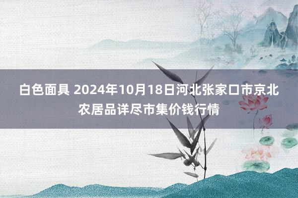 白色面具 2024年10月18日河北张家口市京北农居品详尽市集价钱行情