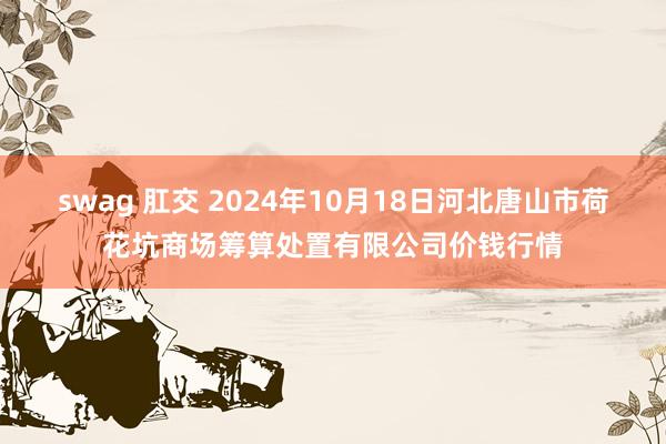 swag 肛交 2024年10月18日河北唐山市荷花坑商场筹算处置有限公司价钱行情