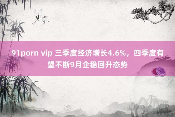 91porn vip 三季度经济增长4.6%，四季度有望不断9月企稳回升态势