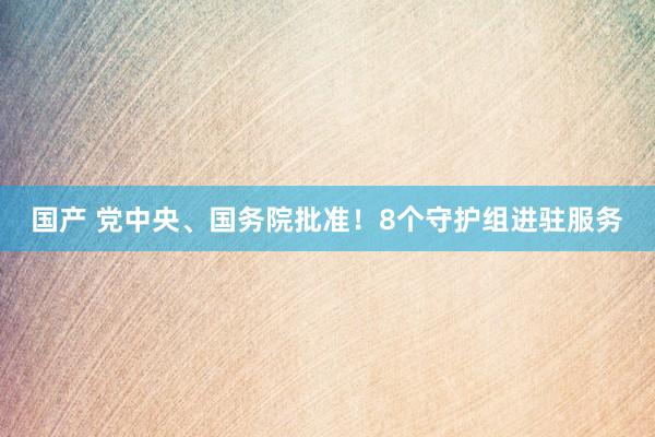 国产 党中央、国务院批准！8个守护组进驻服务