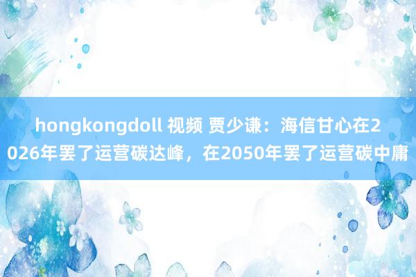 hongkongdoll 视频 贾少谦：海信甘心在2026年罢了运营碳达峰，在2050年罢了运营碳中庸