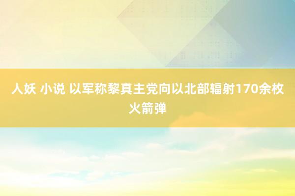 人妖 小说 以军称黎真主党向以北部辐射170余枚火箭弹