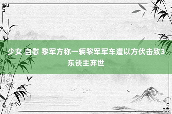 少女 自慰 黎军方称一辆黎军军车遭以方伏击致3东谈主弃世