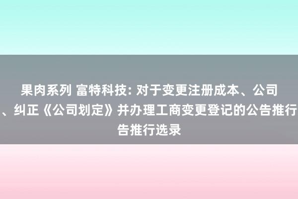 果肉系列 富特科技: 对于变更注册成本、公司类型、纠正《公司划定》并办理工商变更登记的公告推行选录