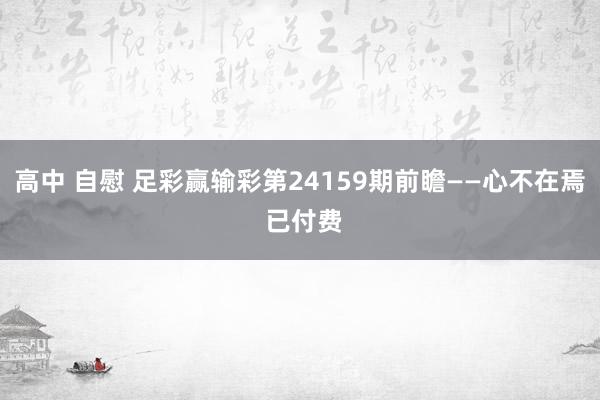 高中 自慰 足彩赢输彩第24159期前瞻——心不在焉 已付费