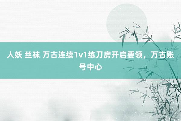 人妖 丝袜 万古连续1v1练刀房开启要领，万古账号中心