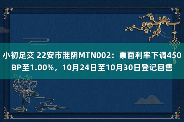 小初足交 22安市淮阴MTN002：票面利率下调450BP至1.00%，10月24日至10月30日登记回售