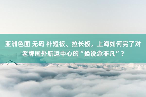 亚洲色图 无码 补短板、拉长板，上海如何完了对老牌国外航运中心的“换说念非凡”？