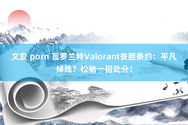 文爱 porn 瓦罗兰特Valorant丧胆条约：平凡掉线？松驰一招处分！