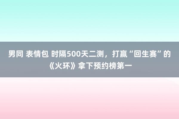 男同 表情包 时隔500天二测，打赢“回生赛”的《火环》拿下预约榜第一