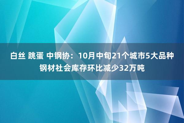 白丝 跳蛋 中钢协：10月中旬21个城市5大品种钢材社会库存环比减少32万吨