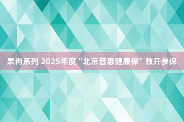 果肉系列 2025年度“北京普惠健康保”敞开参保