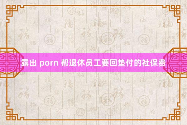 露出 porn 帮退休员工要回垫付的社保费