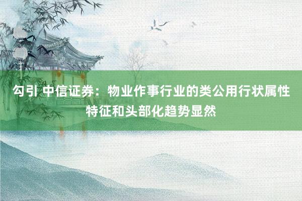 勾引 中信证券：物业作事行业的类公用行状属性特征和头部化趋势显然