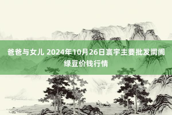 爸爸与女儿 2024年10月26日寰宇主要批发阛阓绿豆价钱行情