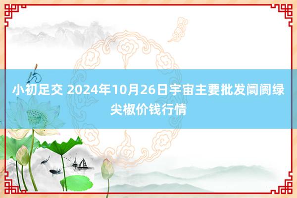 小初足交 2024年10月26日宇宙主要批发阛阓绿尖椒价钱行情