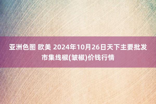 亚洲色图 欧美 2024年10月26日天下主要批发市集线椒(皱椒)价钱行情