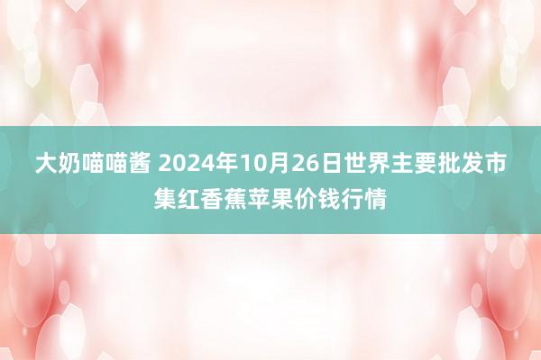 大奶喵喵酱 2024年10月26日世界主要批发市集红香蕉苹果价钱行情