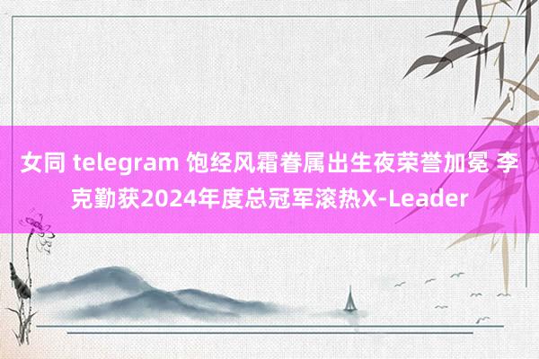 女同 telegram 饱经风霜眷属出生夜荣誉加冕 李克勤获2024年度总冠军滚热X-Leader