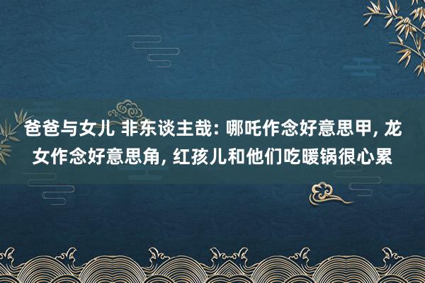 爸爸与女儿 非东谈主哉: 哪吒作念好意思甲， 龙女作念好意思角， 红孩儿和他们吃暖锅很心累